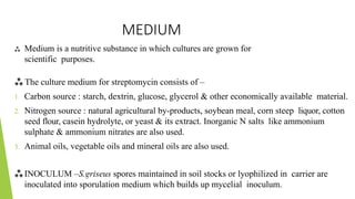 MEDIUM
 Medium is a nutritive substance in which cultures are grown for
scientific purposes.
 The culture medium for streptomycin consists of –
1. Carbon source : starch, dextrin, glucose, glycerol & other economically available material.
2. Nitrogen source : natural agricultural by-products, soybean meal, corn steep liquor, cotton
seed flour, casein hydrolyte, or yeast & its extract. Inorganic N salts like ammonium
sulphate & ammonium nitrates are also used.
3. Animal oils, vegetable oils and mineral oils are also used.
INOCULUM –S.griseus spores maintained in soil stocks or lyophilized in carrier are
inoculated into sporulation medium which builds up mycelial inoculum.
 