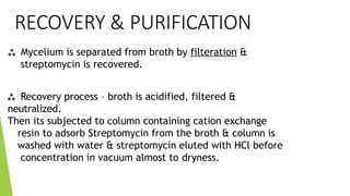 RECOVERY & PURIFICATION
 Mycelium is separated from broth by filteration &
streptomycin is recovered.
 Recovery process – broth is acidified, filtered &
neutralized.
Then its subjected to column containing cation exchange
resin to adsorb Streptomycin from the broth & column is
washed with water & streptomycin eluted with HCl before
concentration in vacuum almost to dryness.
 