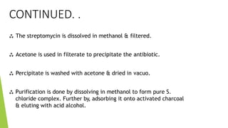 CONTINUED. .
 The streptomycin is dissolved in methanol & filtered.
 Acetone is used in filterate to precipitate the antibiotic.
 Percipitate is washed with acetone & dried in vacuo.
 Purification is done by dissolving in methanol to form pure S.
chloride complex. Further by, adsorbing it onto activated charcoal
& eluting with acid alcohol.
 