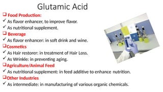 Glutamic Acid
 Food Production:
 As flavor enhancer, to improve flavor.
 As nutritional supplement.
 Beverage
 As flavor enhancer: in soft drink and wine.
Cosmetics
 As Hair restorer: in treatment of Hair Loss.
 As Wrinkle: in preventing aging.
Agriculture/Animal Feed
 As nutritional supplement: in feed additive to enhance nutrition.
Other Industries
 As intermediate: in manufacturing of various organic chemicals.
 
