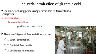 The manufacturing process of glutamic acid by fermentation
comprises :-
a. fermentation,
b. crude isolation,
c. purification processes.
 There are 3 types of fermentation are used:
 (1) Batch Fermentation.
 (2) Fed-batch Fermentation.
 (3) Continuous Fermentation.
Industrial production of glutamic acid
 
