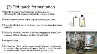 (2) Fed-batch fermentation
Batch fermentations which are fed continuously, or
intermittently, with medium without the removal of fluid.
 In this way the volume of the culture increases with time.
The residual substrate concentration may be maintained at a very
low level.
 This may result in a removal of catabolite repressive effects and
avoidance of toxic effects of medium components.
 Oxygen balance.
The feed rate of the carbon source (mostly glucose) can be used
to regulate cell growth rate and oxygen limitation,especially when
oxygen demand is high in the exponential growth phase.
 