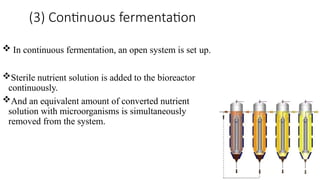 (3) Continuous fermentation
 In continuous fermentation, an open system is set up.
Sterile nutrient solution is added to the bioreactor
continuously.
And an equivalent amount of converted nutrient
solution with microorganisms is simultaneously
removed from the system.
 
