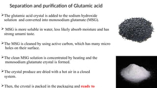 The glutamic acid crystal is added to the sodium hydroxide
solution and converted into monosodium glutamate (MSG).
 MSG is more soluble in water, less likely absorb moisture and has
strong umami taste.
The MSG is cleaned by using active carbon, which has many micro
holes on their surface.
The clean MSG solution is concentrated by heating and the
monosodium glutamate crystal is formed.
The crystal produce are dried with a hot air in a closed
system.
Then, the crystal is packed in the packaging and ready to
Separation and purification of Glutamic acid
 