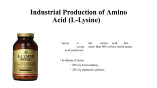 Industrial Production of Amino
Acid (L-Lysine)
 lysine is the amino acid that
covers more than 90% of total world amino
acid production.
 Synthesis of lysine
- 80% by Fermentation ,
- 20% by chemical synthesis.
 