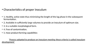 • Characteristics of proper inoculum
• 1. Healthy, active state thus minimizing the length of the lag phase in the subsequent
fermentation.
• 2. Available in sufficiently large volumes to provide an inoculum of optimum size.
• 3. In a suitable morphological form.
• 4. Free of contamination.
• 5. Have product-forming capabilities
‘Process adopted to produce an inoculum meeting these criteria is called inoculum
development’
 