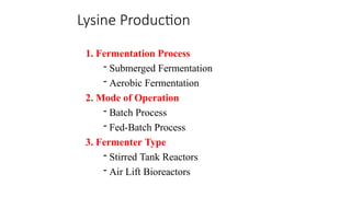 Lysine Production
1. Fermentation Process
- Submerged Fermentation
- Aerobic Fermentation
2. Mode of Operation
- Batch Process
- Fed-Batch Process
3. Fermenter Type
- Stirred Tank Reactors
- Air Lift Bioreactors
 