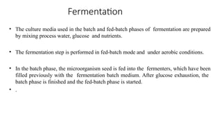 Fermentation
• The culture media used in the batch and fed-batch phases of fermentation are prepared
by mixing process water, glucose and nutrients.
• The fermentation step is performed in fed-batch mode and under aerobic conditions.
• In the batch phase, the microorganism seed is fed into the fermenters, which have been
filled previously with the fermentation batch medium. After glucose exhaustion, the
batch phase is finished and the fed-batch phase is started.
• .
 