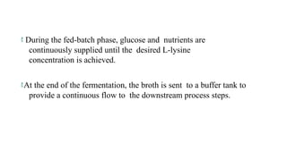  During the fed-batch phase, glucose and nutrients are
continuously supplied until the desired L-lysine
concentration is achieved.
At the end of the fermentation, the broth is sent to a buffer tank to
provide a continuous flow to the downstream process steps.
 