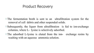 Product Recovery
 The fermentation broth is sent to an ultrafiltration system for the
removal of cell debris and other suspended solids.
 Subsequently, the liquor from ultrafiltration is fed to ion-exchange
columns, where L- lysine is selectively adsorbed.
 The adsorbed L-lysine is eluted from the ion- exchange resins by
washing with an aqueous ammonia solution.
 