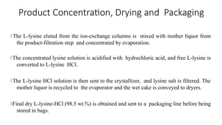 Product Concentration, Drying and Packaging
 The L-lysine eluted from the ion-exchange columns is mixed with mother liquor from
the product-filtration step and concentrated by evaporation.
The concentrated lysine solution is acidified with hydrochloric acid, and free L-lysine is
converted to L-lysine HCl.
 The L-lysine HCl solution is then sent to the crystallizer, and lysine salt is filtered. The
mother liquor is recycled to the evaporator and the wet cake is conveyed to dryers.
Final dry L-lysine-HCl (98.5 wt.%) is obtained and sent to a packaging line before being
stored in bags.
 