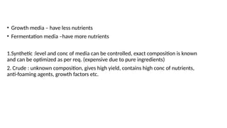 • Growth media – have less nutrients
• Fermentation media –have more nutrients
1.Synthetic :level and conc of media can be controlled, exact composition is known
and can be optimized as per req. (expensive due to pure ingredients)
2. Crude : unknown composition, gives high yield, contains high conc of nutrients,
anti-foaming agents, growth factors etc.
 