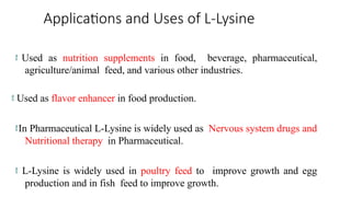 Applications and Uses of L-Lysine
 Used as nutrition supplements in food, beverage, pharmaceutical,
agriculture/animal feed, and various other industries.
 Used as flavor enhancer in food production.
In Pharmaceutical L-Lysine is widely used as Nervous system drugs and
Nutritional therapy in Pharmaceutical.
 L-Lysine is widely used in poultry feed to improve growth and egg
production and in fish feed to improve growth.
 