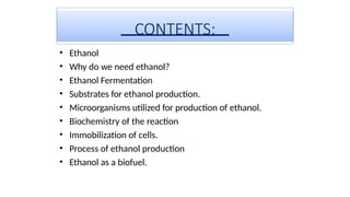 CONTENTS:
• Ethanol
• Why do we need ethanol?
• Ethanol Fermentation
• Substrates for ethanol production.
• Microorganisms utilized for production of ethanol.
• Biochemistry of the reaction
• Immobilization of cells.
• Process of ethanol production
• Ethanol as a biofuel.
 
