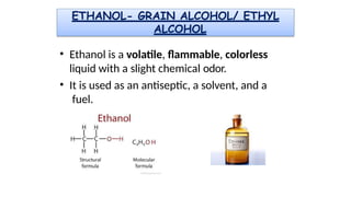 ETHANOL- GRAIN ALCOHOL/ ETHYL
ALCOHOL
• Ethanol is a volatile, flammable, colorless
liquid with a slight chemical odor.
• It is used as an antiseptic, a solvent, and a
fuel.
 