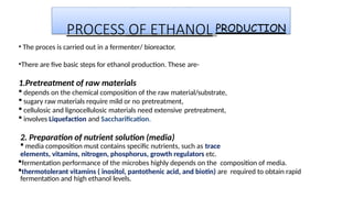 PROCESS OF ETHANOL PRODUCTION
• The proces is carried out in a fermenter/ bioreactor.
•There are five basic steps for ethanol production. These are-
1.Pretreatment of raw materials
 depends on the chemical composition of the raw material/substrate,
 sugary raw materials require mild or no pretreatment,
 cellulosic and lignocellulosic materials need extensive pretreatment,
 involves Liquefaction and Saccharification.
2. Preparation of nutrient solution (media)
 media composition must contains specific nutrients, such as trace
elements, vitamins, nitrogen, phosphorus, growth regulators etc.
fermentation performance of the microbes highly depends on the composition of media.
thermotolerant vitamins ( inositol, pantothenic acid, and biotin) are required to obtain rapid
fermentation and high ethanol levels.
 