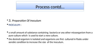 Process contd…
• 3. Preparation Of Inoculum
 INOCULUM :
 a small amount of substance containing bacteria or any other micoorganism from a
pure culture which is used to start a new culture.
 the desired organism is isolated and organisms are first cultured in flasks under
aerobic condition to increase the size of the inoculum.
 