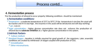 Process contd…
4. Fermentation process
•For the production of ethanol to occur properly, following conditions should be maintained-
1.Fermentation conditions-
Temperature : a moderate temperature of 25ᵒC to 50ᵒC [ if the temperature is too low, the yeast will
be inactive and if it is too high, the enzymes in the yeast will be denatured and will stop working]
pH : 4.0-4.5
Sugar concentration : higher glucose concentration rate does not enhance the production of
ethanol due to substrate inhibition at a higher glucose concentration in the system.
2.Intrinsic Factors-
 Culture medium
 Dissolved Oxygen : Aeration is initially required for good growth of the organisms. Later, anaerobic
conditions are created by withdrawal of oxygen coupled with production of CO2.
 Immobilization
 Other micronutrients.
 