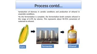 Process contd…
•production of biomass in aerobic conditions and production of ethanol in
anaerobic conditions.
•As the fermentation is complete, the fermentation broth contains ethanol in
the range of 6-9% by volume. This represents about 90-95% conversion of
substrate to ethanol.
Corn Fermenter Ethanol
 