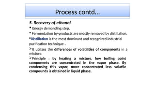 Process contd…
5. Recovery of ethanol
 Energy demanding step.
 Fermentation by-products are mostly removed by distillation.
Distillation is the most dominant and recognized industrial
purification technique .
It utilizes the differences of volatilities of components in a
mixture.
Principle : by heating a mixture, low boiling point
components are concentrated in the vapor phase. By
condensing this vapor, more concentrated less volatile
compounds is obtained in liquid phase.
 