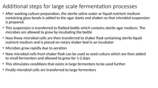 Additional steps for large scale fermentation processes
• After working culture preparation, the sterile saline water or liquid nutrient medium
containing glass beads is added to the agar slants and shaken so that microbial suspension
is prepared.
• This suspension is transferred to flatbed bottle which contains sterile agar medium. The
microbes are allowed to grow by incubating the bottle
• Now these microbial cells are then transferred to shaker flask containing sterile liquid
nutrient medium and is placed on rotary shaker bed in an incubator
• Microbes grow rapidly due to aeration
• Now microbial cells from shaker flask can be used as seed culture which are then added
to small fermenters and allowed to grow for 1-2 days
• This stimulates conditions that exists in large fermenters to be used further
• Finally microbial cells are transferred to large fermenters
 