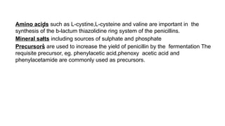 •
Amino acids such as L-cystine,L-cysteine and valine are important in the
synthesis of the b-lactum thiazolidine ring system of the penicillins.
Mineral salts including sources of sulphate and phosphate
Precursors are used to increase the yield of penicillin by the fermentation The
requisite precursor, eg. phenylacetic acid,phenoxy acetic acid and
phenylacetamide are commonly used as precursors.
•
•
 
