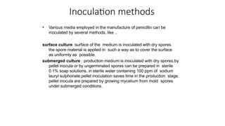 Inoculation methods
• Various media employed in the manufacture of penicillin can be
inoculated by several methods, like ..
surface culture :surface of the medium is inoculated with dry spores.
the spore material is applied in such a way as to cover the surface
as uniformly as possible.
submerged culture : production medium is inoculated with dry spores,by
pellet inocula or by ungerminated spores can be prepared in sterile
0.1% soap solutions, in sterile water containing 100 ppm of sodium
lauryl sulphonate.pellet inoculation saves time in the production stage.
pellet inocula are prepared by growing mycelium from mold spores
under submerged conditions.
 