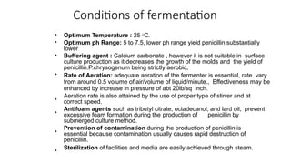Conditions of fermentation
•
•
Optimum Temperature : 25 O
C.
Optimum ph Range: 5 to 7.5, lower ph range yield penicillin substantially
lower
Buffering agent : Calcium carbonate , however it is not suitable in surface
culture production as it decreases the growth of the molds and the yield of
penicillin.P.chrysogenum being strictly aerobic,
Rate of Aeration: adequate aeration of the fermenter is essential, rate vary
from around 0.5 volume of air/volume of liquid/minute., Effectiveness may be
enhanced by increase in pressure of abt 20lb/sq inch.
Aeration rate is also attained by the use of proper type of stirrer and at
correct speed.
Antifoam agents such as tributyl citrate, octadecanol, and lard oil, prevent
excessive foam formation during the production of penicillin by
submerged culture method.
Prevention of contamination during the production of penicillin is
essential because contamination usually causes rapid destruction of
penicillin.
Sterilization of facilities and media are easily achieved through steam.
•
•
•
•
•
•
 