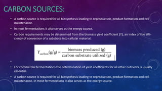 CARBON SOURCES:
• A carbon source is required for all biosynthesis leading to reproduction, product formation and cell
maintenance.
• In most fermentations it also serves as the energy source.
• Carbon requirements may be determined from the biomass yield coefficient (Y), an index of the effi-
ciency of conversion of a substrate into cellular material.
•
• For commercial fermentations the determination of yield coefficients for all other nutrients is usually
essential.
• A carbon source is required for all biosynthesis leading to reproduction, product formation and cell
maintenance. In most fermentations it also serves as the energy source.
 