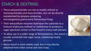 STARCH & DEXTRINS:
• These polysaccharides are not as readily utilized as
monosaccharides and disaccharides, but can be directly
metabolized by amylase-producing
microorganisms,particularly filamentous fungi.
• Their extracellular enzymes hydrolyse the substrate to a
mixture of glucose,maltose or maltotriose to produce a
sugar spectrum similar to that found in many malt extracts.
• To allow use in a wider range of fermentations, the starch is
usually converted into sugar syrup, containing mostly
glucose.
• Maize starch is most widely used, but it may also be
obtained from other cereal and root crops.
 