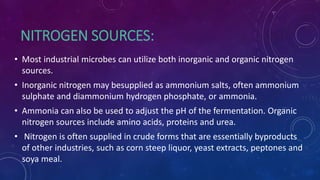 NITROGEN SOURCES:
• Most industrial microbes can utilize both inorganic and organic nitrogen
sources.
• Inorganic nitrogen may besupplied as ammonium salts, often ammonium
sulphate and diammonium hydrogen phosphate, or ammonia.
• Ammonia can also be used to adjust the pH of the fermentation. Organic
nitrogen sources include amino acids, proteins and urea.
• Nitrogen is often supplied in crude forms that are essentially byproducts
of other industries, such as corn steep liquor, yeast extracts, peptones and
soya meal.
 