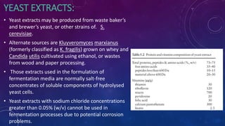 YEAST EXTRACTS:
• Yeast extracts may be produced from waste baker’s
and brewer’s yeast, or other strains of. S.
cerevisiae.
• Alternate sources are Kluyveromyces marxianus
(formerly classified as K. fragilis) grown on whey and
Candida utilis cultivated using ethanol, or wastes
from wood and paper processing.
• Those extracts used in the formulation of
fermentation media are normally salt-free
concentrates of soluble components of hydrolysed
yeast cells.
• Yeast extracts with sodium chloride concentrations
greater than 0.05% (w/v) cannot be used in
fermentation processes due to potential corrosion
problems.
 