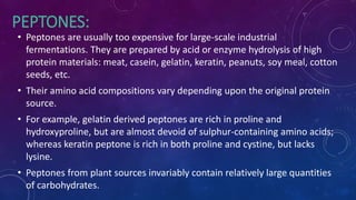 PEPTONES:
• Peptones are usually too expensive for large-scale industrial
fermentations. They are prepared by acid or enzyme hydrolysis of high
protein materials: meat, casein, gelatin, keratin, peanuts, soy meal, cotton
seeds, etc.
• Their amino acid compositions vary depending upon the original protein
source.
• For example, gelatin derived peptones are rich in proline and
hydroxyproline, but are almost devoid of sulphur-containing amino acids;
whereas keratin peptone is rich in both proline and cystine, but lacks
lysine.
• Peptones from plant sources invariably contain relatively large quantities
of carbohydrates.
 