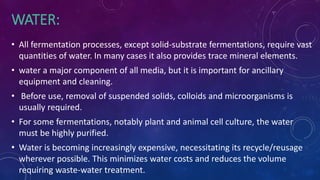 WATER:
• All fermentation processes, except solid-substrate fermentations, require vast
quantities of water. In many cases it also provides trace mineral elements.
• water a major component of all media, but it is important for ancillary
equipment and cleaning.
• Before use, removal of suspended solids, colloids and microorganisms is
usually required.
• For some fermentations, notably plant and animal cell culture, the water
must be highly purified.
• Water is becoming increasingly expensive, necessitating its recycle/reusage
wherever possible. This minimizes water costs and reduces the volume
requiring waste-water treatment.
 