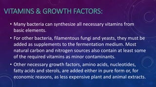 VITAMINS & GROWTH FACTORS:
• Many bacteria can synthesize all necessary vitamins from
basic elements.
• For other bacteria, filamentous fungi and yeasts, they must be
added as supplements to the fermentation medium. Most
natural carbon and nitrogen sources also contain at least some
of the required vitamins as minor contaminants.
• Other necessary growth factors, amino acids, nucleotides,
fatty acids and sterols, are added either in pure form or, for
economic reasons, as less expensive plant and animal extracts.
 