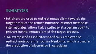 INHIBITORS
• Inhibitors are used to redirect metabolism towards the
target product and reduce formation of other metabolic
intermediates; others halt a pathway at a certain point to
prevent further metabolism of the target product.
• An example of an inhibitor specifically employed to
redirect metabolism is sodium bisulphite, which is used in
the production of glycerol by S. cerevisiae.
 