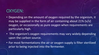 OXYGEN:
• Depending on the amount of oxygen required by the organism, it
may be supplied in the form of air containing about 21% (v/v)
oxygen, or occasionally as pure oxygen when requirements are
particularly high.
• The organism’s oxygen requirements may vary widely depending
upon the carbon source.
• For most fermentations the air or oxygen supply is filter sterilized
prior to being injected into the fermenter.
 