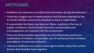 ANTIFOAMS:
• Antifoams are necessary to reduce foam formation during fermentation.
• Foaming is largely due to media proteins that become attached to the
air–broth interface where they denature to form a stable foam.
• If uncontrolled the foam may block air filters, resulting in the loss of
aseptic conditions; the fermenter becomes contaminated and
microorganisms are released into the environment.
• There are three possible approaches to controlling foam production:
modification of medium composition, use of mechanical foam breakers
and addition of chemical antifoams.
• Chemical antifoams are surface active agents which reduce the surface
tension that bindsthe foam together.
 