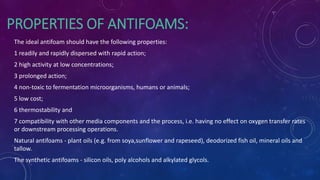 PROPERTIES OF ANTIFOAMS:
The ideal antifoam should have the following properties:
1 readily and rapidly dispersed with rapid action;
2 high activity at low concentrations;
3 prolonged action;
4 non-toxic to fermentation microorganisms, humans or animals;
5 low cost;
6 thermostability and
7 compatibility with other media components and the process, i.e. having no effect on oxygen transfer rates
or downstream processing operations.
Natural antifoams - plant oils (e.g. from soya,sunflower and rapeseed), deodorized fish oil, mineral oils and
tallow.
The synthetic antifoams - silicon oils, poly alcohols and alkylated glycols.
 