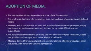 ADOPTION OF MEDIA:
• The media adopted also depend on the scale of the fermentation.
• For small-scale laboratory fermentations pure chemicals are often used in well-defined
media.
• However, this is not possible for most industrial-scale fermentation processes, simply
due to cost, as mediacomponents may account for up to 60–80% of process
expenditure.
• Industrial-scale fermentations primarily use cost-effective complex substrates, where
many carbon and nitrogen sources are almost undefinable.
• Most are derived from natural plant and animal materials, often byproducts of other
industries, with varied and variable composition.
 