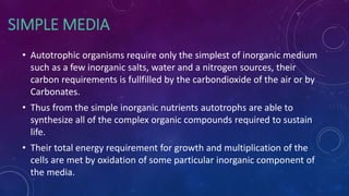 SIMPLE MEDIA
• Autotrophic organisms require only the simplest of inorganic medium
such as a few inorganic salts, water and a nitrogen sources, their
carbon requirements is fullfilled by the carbondioxide of the air or by
Carbonates.
• Thus from the simple inorganic nutrients autotrophs are able to
synthesize all of the complex organic compounds required to sustain
life.
• Their total energy requirement for growth and multiplication of the
cells are met by oxidation of some particular inorganic component of
the media.
 