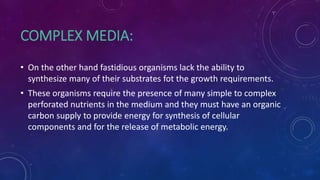 COMPLEX MEDIA:
• On the other hand fastidious organisms lack the ability to
synthesize many of their substrates fot the growth requirements.
• These organisms require the presence of many simple to complex
perforated nutrients in the medium and they must have an organic
carbon supply to provide energy for synthesis of cellular
components and for the release of metabolic energy.
 