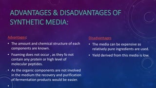 ADVANTAGES & DISADVANTAGES OF
SYNTHETIC MEDIA:
Advantages:
• The amount and chemical structure of each
components are known.
• Foaming does not occur , as they fo not
contain any protein or high level of
molecular peptides.
• As the organic components are not involved
in the medium the recovery and purification
of fermentation products would be easier.
•
Disadvantages
• The media can be expensive as
relatively pure ingredients are used.
• Yield derived from this media is low.
 