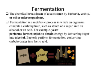 Fermentation
 The chemical breakdown of a substance by bacteria, yeasts,
or other microorganisms.
 Fermentation is a metabolic process in which an organism
converts a carbohydrate, such as starch or a sugar, into an
alcohol or an acid. For example, yeast
performs fermentation to obtain energy by converting sugar
into alcohol. Bacteria perform fermentation, converting
carbohydrates into lactic acid.
 