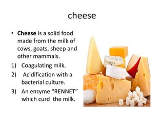 cheese
• Cheese is a solid food
made from the milk of
cows, goats, sheep and
other mammals.
1) Coagulating milk.
2) Acidification with a
bacterial culture.
3) An enzyme “RENNET”
which curd the milk.
 