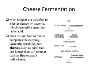 Cheese Fermentation
 Most cheeses are acidified to
a lesser degree by bacteria,
which turn milk sugars into
lactic acid.
 then the addition of rennet
completes the curdling. ...
Generally speaking, hard
cheeses, such as parmesan
last longer than soft cheeses
such as Brie or goat's
milk cheese.
 