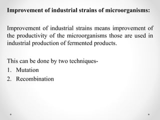 Improvement of industrial strains of microorganisms:
Improvement of industrial strains means improvement of
the productivity of the microorganisms those are used in
industrial production of fermented products.
This can be done by two techniques-
1. Mutation
2. Recombination
 