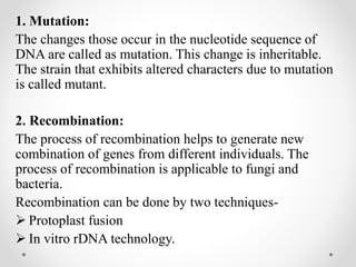 1. Mutation:
The changes those occur in the nucleotide sequence of
DNA are called as mutation. This change is inheritable.
The strain that exhibits altered characters due to mutation
is called mutant.
2. Recombination:
The process of recombination helps to generate new
combination of genes from different individuals. The
process of recombination is applicable to fungi and
bacteria.
Recombination can be done by two techniques-
 Protoplast fusion
 In vitro rDNA technology.
 