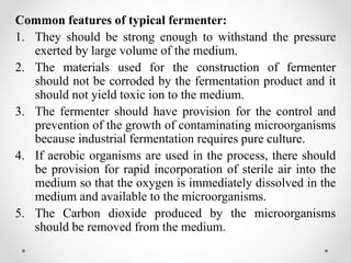 Common features of typical fermenter:
1. They should be strong enough to withstand the pressure
exerted by large volume of the medium.
2. The materials used for the construction of fermenter
should not be corroded by the fermentation product and it
should not yield toxic ion to the medium.
3. The fermenter should have provision for the control and
prevention of the growth of contaminating microorganisms
because industrial fermentation requires pure culture.
4. If aerobic organisms are used in the process, there should
be provision for rapid incorporation of sterile air into the
medium so that the oxygen is immediately dissolved in the
medium and available to the microorganisms.
5. The Carbon dioxide produced by the microorganisms
should be removed from the medium.
 