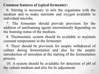 Common features of typical fermenter:
6. Stirring is necessary to mix the organisms with the
medium and to make nutrients and oxygen available to
individual microbe.
7. The fermenter should provide provision for the
addition of antifoaming agents intermittently depending on
the foaming status of the medium.
8. Thermostatic system should be available to maintain
constant temperature in the fermenter.
9. There should be provision for aseptic withdrawal of
culture during fermentation and also for the aseptic
introduction of inoculum at the starting of the fermentation
process.
10. A system should be available for detection of pH of
the culture medium and also for its adjustment.
 